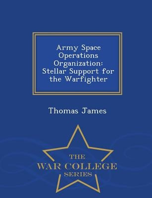 Army Space Operations Organization: Stellar Support for the Warfighter - War College Series by James, Thomas