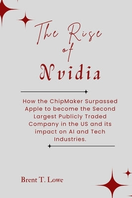 The Rise of Nvidia: How the ChipMaker Surpassed Apple to become the Second Largest Publicly Traded Company in the US and its impact on AI by Lowe, Brent T.