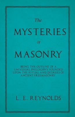 The Mysteries of Masonry - Being the Outline of a Universal Philosophy Founded Upon the Ritual and Degrees of Ancient Freemasonry. by Reynolds, L. E.