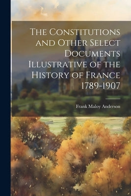 The Constitutions and Other Select Documents Illustrative of the History of France 1789-1907 by Anderson, Frank Maloy