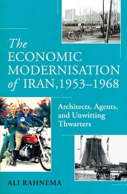 The Economic Modernisation of Iran, 1953-1968: Architects, Agents, and Unwitting Thwarters by Rahnema, Ali