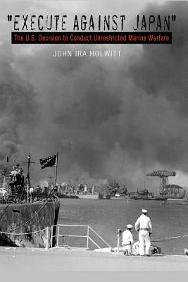 "execute Against Japan": The U.S. Decision to Conduct Unrestricted Submarine Warfare by Holwitt, Joel Ira