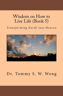 Wisdom on How to Live Life (Book 5): Transforming Earth into Heaven by Wong, Tommy S. W.