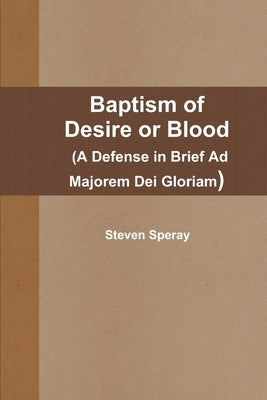 Baptism of Desire or Blood (A Defense in Brief Ad Majorem Dei Gloriam) by Speray, Steven
