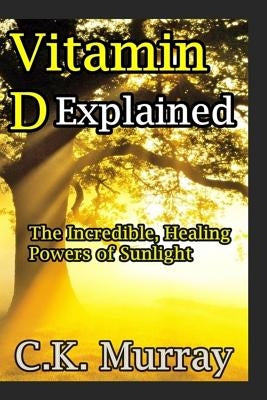 Vitamin D Explained: The Incredible, Healing Powers of Sunlight by Murray, C. K.