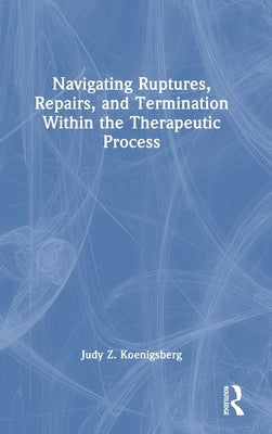 Navigating Ruptures, Repairs, and Termination Within the Therapeutic Process by Koenigsberg, Judy Z.