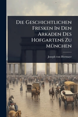 Die Geschichtlichen Fresken In Den Arkaden Des Hofgartens Zu MÃ1/4nchen by Hormayr, Joseph Von