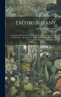 Exotic Botany: Consisting Of Coloured Figures, And Scientific Descriptions, Of Such New, Beautiful, Or Rare Plants As Are Worthy Of C by Smith, James Edward