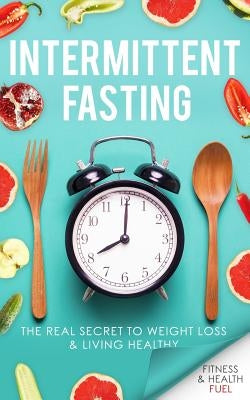 Intermittent Fasting: The Real Secret to Weight Loss & Living Healthy by Fuel, Fitness and Health