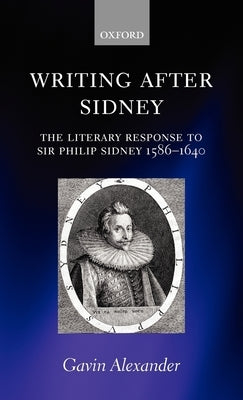 Writing After Sidney: The Literary Response to Sir Philip Sidney 1586-1640 by Alexander, Gavin