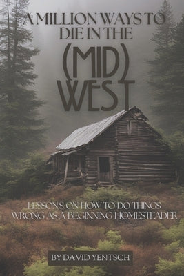 A Million Ways to Die in the (Mid)West: Lessons on How to Do Things Wrong as a Beginning Homesteader by Yentsch, David