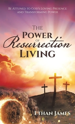 The Power of Resurrection Living: Be Attuned to God's Loving Presence and Transforming Power by James, Ethan