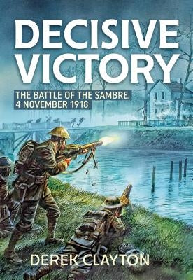 Decisive Victory: The Battle of the Sambre, 4 November 1918 by Clayton, Derek