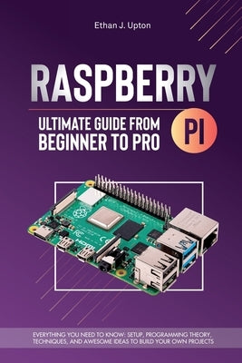Raspberry Pi 4 Ultimate Guide From Beginner to Pro: Everything You Need to Know: Setup, Programming Theory, Techniques, and Awesome Ideas to Build You by Upton, Ethan J.