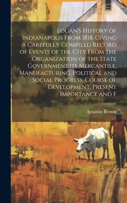 Logan's History of Indianapolis From 1818. Giving a Carefully Compiled Record of Events of the City From the Organization of the State Government;its by Brown, Ignatius