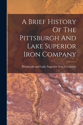 A Brief History Of The Pittsburgh And Lake Superior Iron Company by Pittsburgh and Lake Superior Iron Com