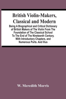 British Violin-Makers, Classical And Modern; Being A Biographical And Critical Dictionary Of British Makers Of The Violin From The Foundation Of The C by Meredith Morris, W.