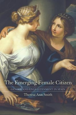 The Emerging Female Citizen: Gender and Enlightenment in Spain Volume 53 by Smith, Theresa Ann