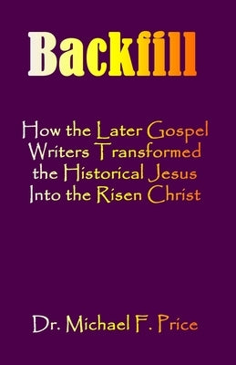Backfill: How the Later Gospel Writers Transformed the Historical Jesus into the Risen Christ by Price, Michael F.
