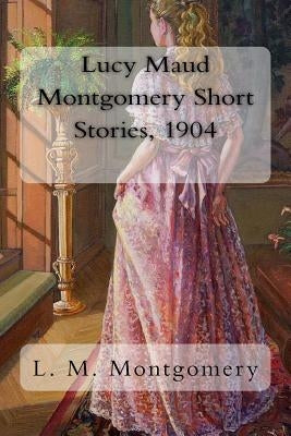 Lucy Maud Montgomery Short Stories, 1904 by Montgomery, L. M.