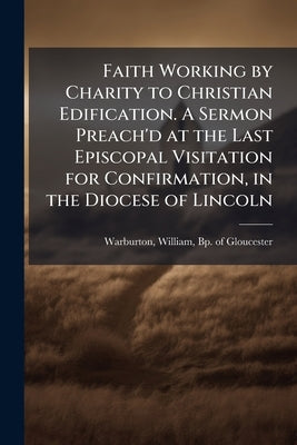 Faith Working by Charity to Christian Edification. A Sermon Preach'd at the Last Episcopal Visitation for Confirmation, in the Diocese of Lincoln by Warburton, William Bp of Gloucester