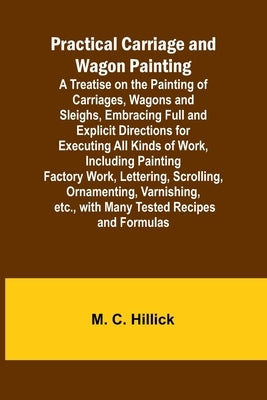 Practical Carriage and Wagon Painting; A Treatise on the Painting of Carriages, Wagons and Sleighs, Embracing Full and Explicit Directions for Executi by C. Hillick, M.
