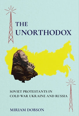 The Unorthodox: Soviet Protestants in Cold War Ukraine and Russia by Dobson, Miriam