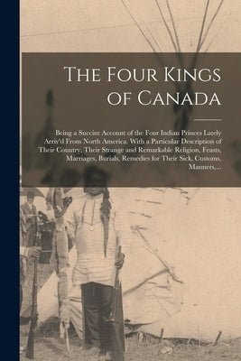 The Four Kings of Canada: Being a Succint Account of the Four Indian Princes Lately Arriv'd From North America. With a Particular Description of by Anonymous