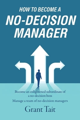 How to Become a No-Decision Manager: Become an enlightened subordinate of a no-decision boss, Manage a team of no-decision managers by Tait, Grant
