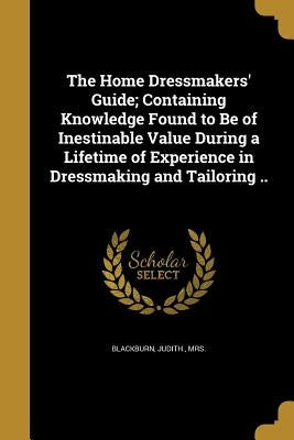 The Home Dressmakers' Guide; Containing Knowledge Found to Be of Inestinable Value During a Lifetime of Experience in Dressmaking and Tailoring .. by Blackburn, Judith