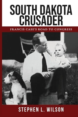 South Dakota Crusader: Francis Case's Road to Congress by Wilson, Stephen L.