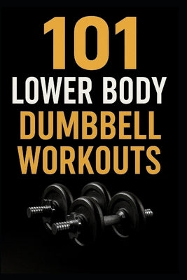 101 Lower Body Dumbbell Workouts: Transform Your Legs, Glutes, and Core with 20-Minute Dumbbell Routines by Myers, Dominique