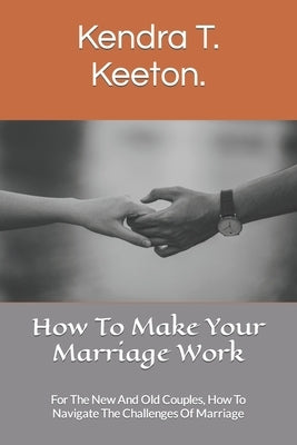How To Make Your Marriage Work: For The New And Old Couples, How To Navigate The Challenges Of Marriage by T. Keeton, Kendra