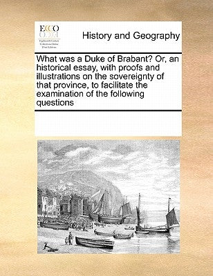 What Was a Duke of Brabant? Or, an Historical Essay, with Proofs and Illustrations on the Sovereignty of That Province, to Facilitate the Examination by Multiple Contributors