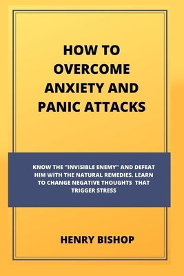 How to Overcome Anxiety and Panic Attacks: Know The "Invisible Enemy" And Defeat Him With The Natural Remedies. Learn To Change Negative Thoughts That by Bishop, Henry