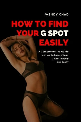 How to Find Your G Spot Easily: A Comprehensive Guide on How to Locate Your G Spot Quickly and Easily by Chad, Wendy