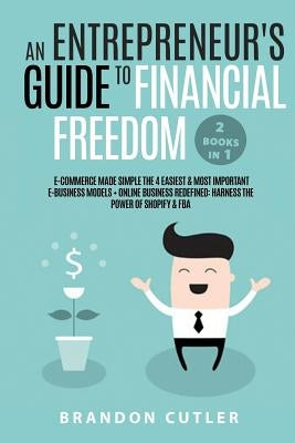 An Entrepreneur's Guide to Financial Freedom (2 Books in 1): E-Commerce Made Simple the 4 Easiest & Most Important E-Business Models + Online Business by Cutler, Brandon