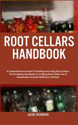 Root Cellars Handbook: A Comprehensive Guide To Building And Using Root Cellars: The Complete Handbook To Crafting Root Cellars For A Sustain by Robbin, Jase