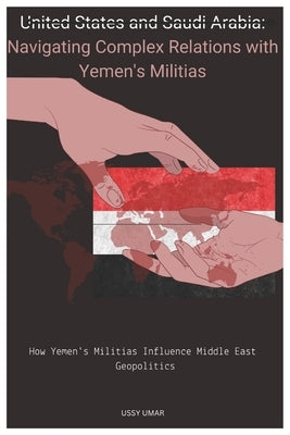 United States and Saudi Arabia: Navigating Complex Relations with Yemen's Militias.: How Yemen's Militias Influence Middle East Geopolitics by Umar, Ussy