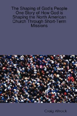 The Shaping of God's People: One Story of How God is Shaping the North American Church Through Short-Term Missions by Altrock, Craig