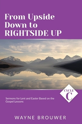 From Upside Down to Rightside Up: Cycle C Sermons for Lent and Easter Based on the Gospel Lessons by Brouwer, Wayne