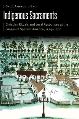 Indigenous Sacraments: Christian Rituals and Local Responses at the Fringes of Spanish America, 1529-1800 by Ambrogio Gali, Oriol