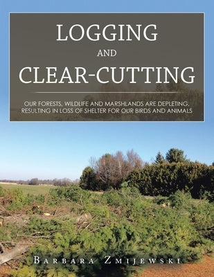 Logging and Clear-Cutting: Our Forests, Wildlife and Marshlands Are Depleting, Resulting in Loss of Shelter for Our Birds and Animals by Zmijewski, Barbara