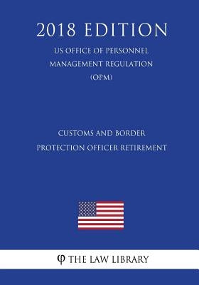 Customs and Border Protection Officer Retirement (US Office of Personnel Management Regulation) (OPM) (2018 Edition) by The Law Library