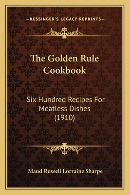 The Golden Rule Cookbook: Six Hundred Recipes For Meatless Dishes (1910) by Sharpe, Maud Russell Lorraine