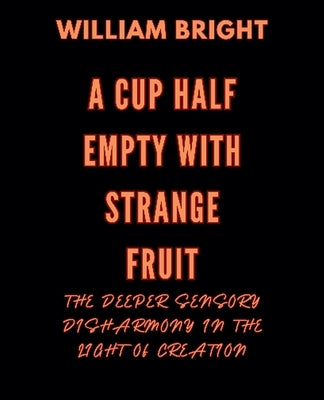 A Cup Half Empty with Strange Fruit: Volume One The Deeper Sensory Disharmony in the Light of Creation by Bright, William