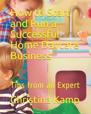 How to Start and Run a Successful Home Daycare Business: Tips from an Expert by Kamp, Christina