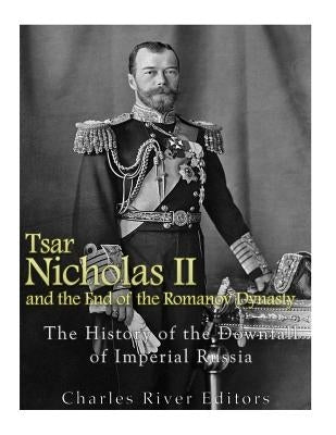 Tsar Nicholas II and the End of the Romanov Dynasty: The History of the Downfall of Imperial Russia by Charles River Editors