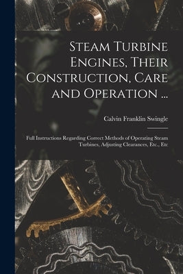 Steam Turbine Engines, Their Construction, Care and Operation ...: Full Instructions Regarding Correct Methods of Operating Steam Turbines, Adjusting by Swingle, Calvin Franklin