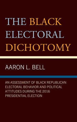 Black Electoral Dichotomy: An Assessment of Black Republican Electoral Behavior and Political Attitudes during the 2016 Presidential Election by Bell, Aaron L.